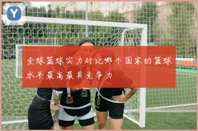 全球篮球实力对比哪个国家的篮球水平最高最具竞争力