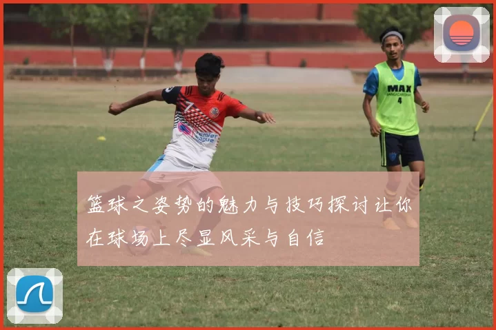 篮球之姿势的魅力与技巧探讨让你在球场上尽显风采与自信