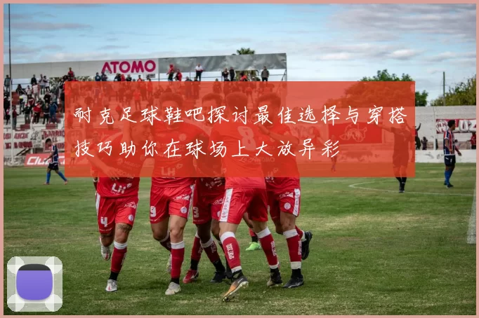 耐克足球鞋吧探讨最佳选择与穿搭技巧助你在球场上大放异彩