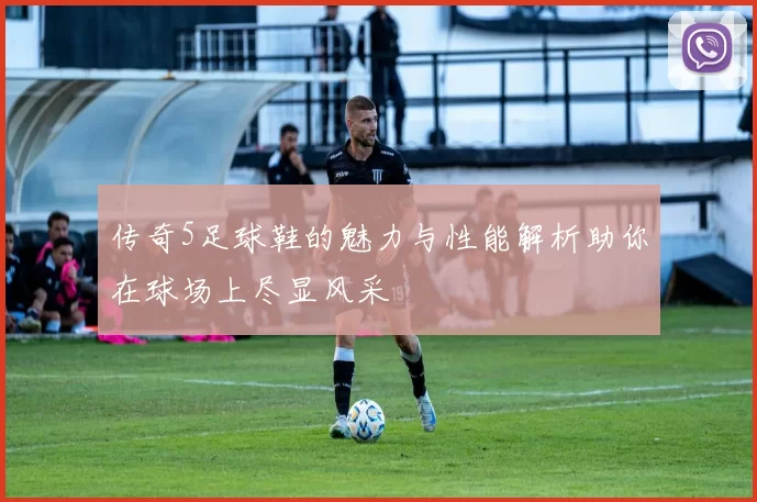 传奇5足球鞋的魅力与性能解析助你在球场上尽显风采