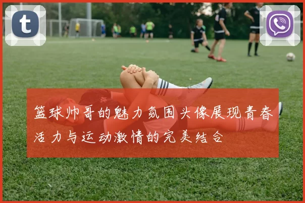 篮球帅哥的魅力氛围头像展现青春活力与运动激情的完美结合