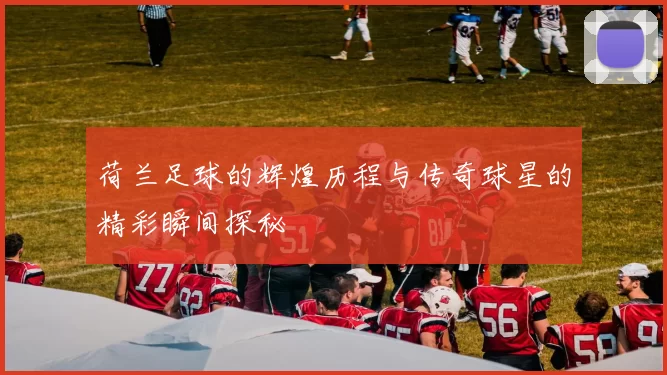荷兰足球的辉煌历程与传奇球星的精彩瞬间探秘