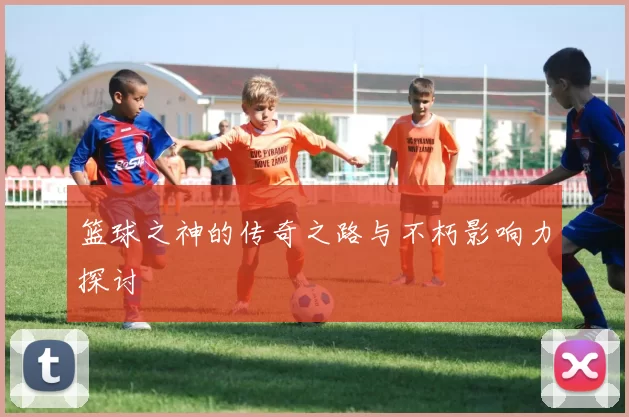 篮球之神的传奇之路与不朽影响力探讨