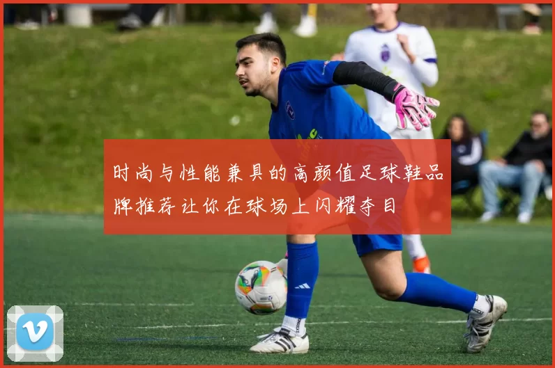 时尚与性能兼具的高颜值足球鞋品牌推荐让你在球场上闪耀夺目