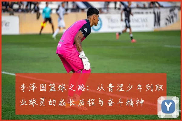 李泽国篮球之路：从青涩少年到职业球员的成长历程与奋斗精神
