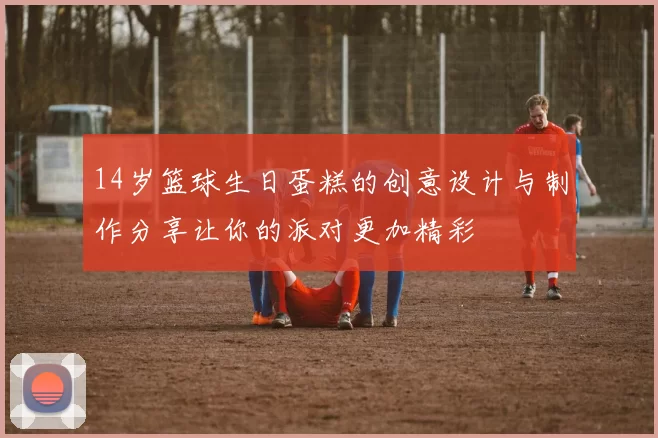 14岁篮球生日蛋糕的创意设计与制作分享让你的派对更加精彩